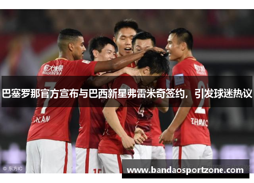 巴塞罗那官方宣布与巴西新星弗雷米奇签约,引发球迷热议