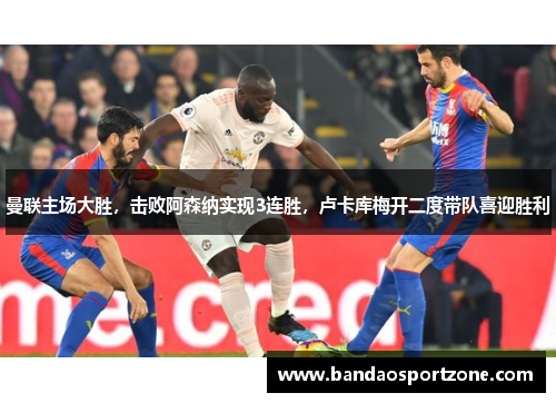 曼联主场大胜，击败阿森纳实现3连胜，卢卡库梅开二度带队喜迎胜利