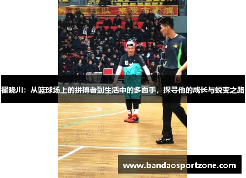 翟晓川：从篮球场上的拼搏者到生活中的多面手，探寻他的成长与蜕变之路
